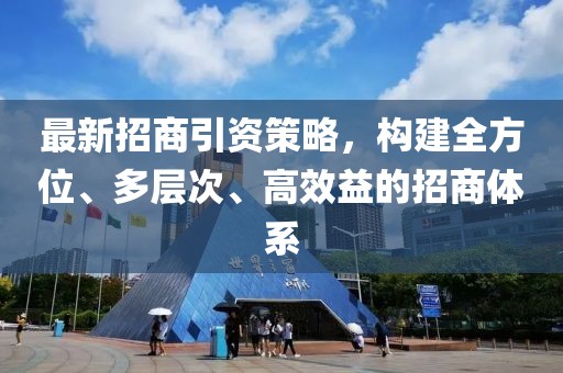 最新招商引資策略，構(gòu)建全方位、多層次、高效益的招商體系