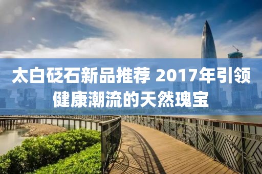 太白砭石新品推薦 2017年引領(lǐng)健康潮流的天然瑰寶