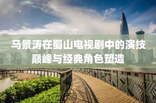 馬景濤在蜀山電視劇中的演技巔峰與經(jīng)典角色塑造