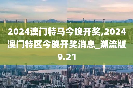 2024澳門特馬今晚開獎(jiǎng),2024澳門特區(qū)今晚開獎(jiǎng)消息_潮流版9.21