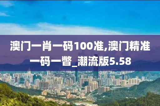 澳門一肖一碼100準(zhǔn),澳門精準(zhǔn)一碼一瞥_潮流版5.58