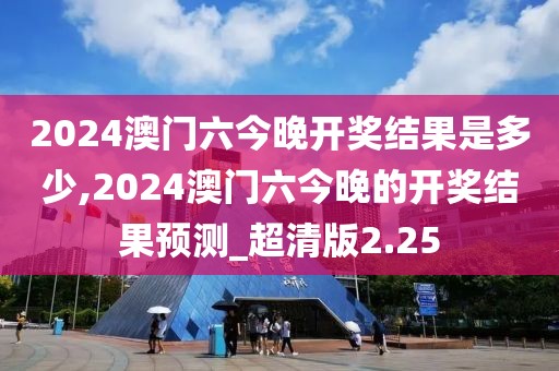 2024澳門六今晚開獎結(jié)果是多少,2024澳門六今晚的開獎結(jié)果預(yù)測_超清版2.25