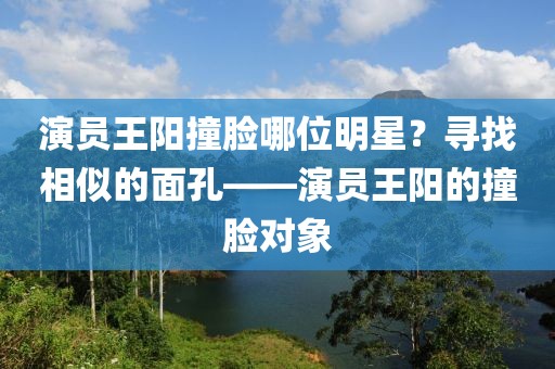 演員王陽撞臉哪位明星？尋找相似的面孔——演員王陽的撞臉對象