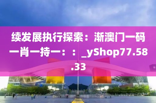 續(xù)發(fā)展執(zhí)行探索：漸澳門一碼一肖一持一：：_yShop77.58.33