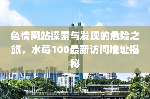 色情網(wǎng)站探索與發(fā)現(xiàn)的危險之旅，水莓100最新訪問地址揭秘