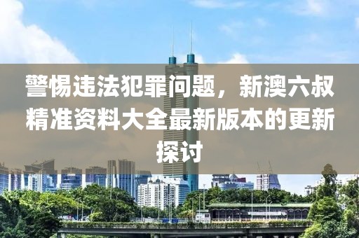 警惕違法犯罪問題，新澳六叔精準(zhǔn)資料大全最新版本的更新探討