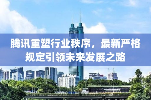 騰訊重塑行業(yè)秩序，最新嚴(yán)格規(guī)定引領(lǐng)未來發(fā)展之路