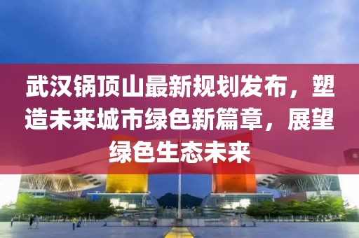 武漢鍋?lái)斏阶钚乱?guī)劃發(fā)布，塑造未來(lái)城市綠色新篇章，展望綠色生態(tài)未來(lái)