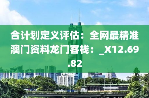 合計劃定義評估：全網(wǎng)最精準澳門資料龍門客棧：_X12.69.82