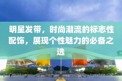 明星發(fā)帶，時尚潮流的標志性配飾，展現(xiàn)個性魅力的必備之選