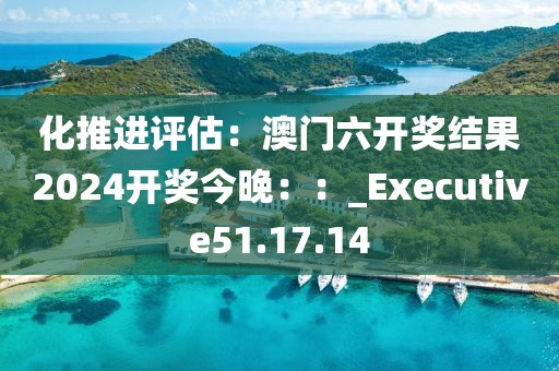 化推進評估：澳門六開獎結果2024開獎今晚：：_Executive51.17.14