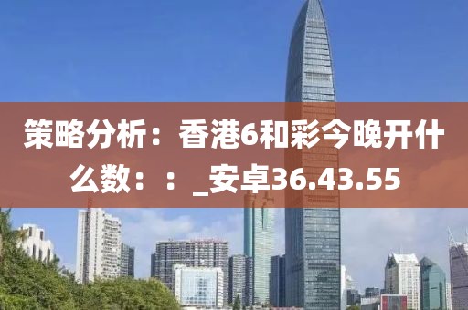 策略分析：香港6和彩今晚開(kāi)什么數(shù)：：_安卓36.43.55