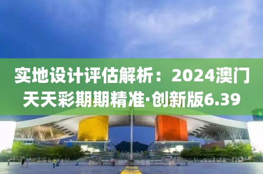 實地設(shè)計評估解析：2024澳門天天彩期期精準(zhǔn)·創(chuàng)新版6.39