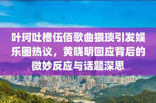 葉珂吐槽伍佰歌曲猥瑣引發(fā)娛樂圈熱議，黃曉明回應(yīng)背后的微妙反應(yīng)與話題深思