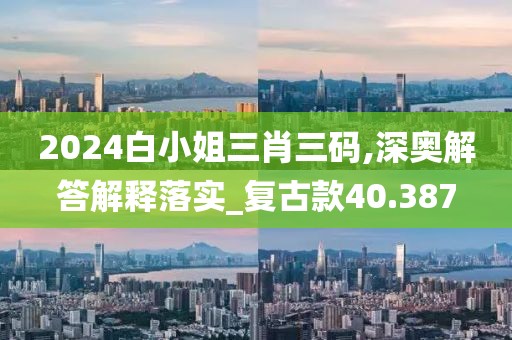 2024白小姐三肖三碼,深奧解答解釋落實_復古款40.387