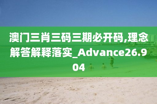 澳門三肖三碼三期必開碼,理念解答解釋落實_Advance26.904