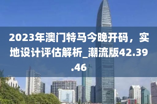 2023年澳門特馬今晚開碼，實地設(shè)計評估解析_潮流版42.39.46