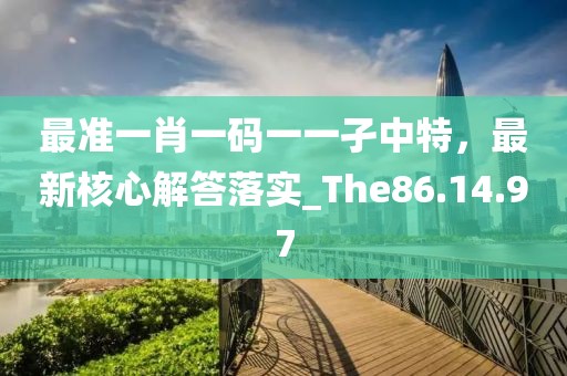 最準(zhǔn)一肖一碼一一孑中特，最新核心解答落實(shí)_The86.14.97