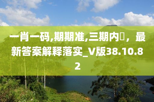 一肖一碼,期期準,三期內(nèi)開，最新答案解釋落實_V版38.10.82