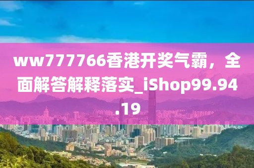 ww777766香港開獎氣霸，全面解答解釋落實_iShop99.94.19