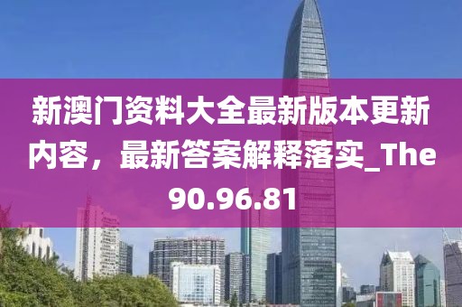 新澳門資料大全最新版本更新內(nèi)容，最新答案解釋落實(shí)_The90.96.81