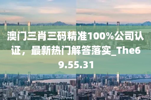 澳門(mén)三肖三碼精準(zhǔn)100%公司認(rèn)證，最新熱門(mén)解答落實(shí)_The69.55.31