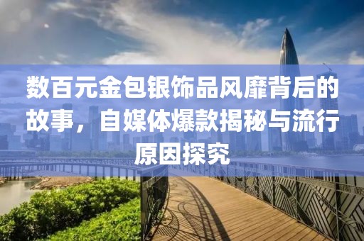 數(shù)百元金包銀飾品風靡背后的故事，自媒體爆款揭秘與流行原因探究